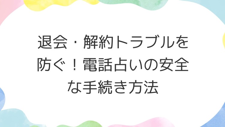 退会・解約トラブルを防ぐ！電話占いの安全な手続き方法